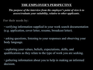 THE EMPLOYER’S PERSPECTIVE
The purpose of the interview from the employer’s point of view is to
assess/evaluate your suitability, relative to other applicants.
For their needs by:
· verifying information supplied in your work search documentation
(e.g. application, cover letter, resume, broadcast letter).
· asking questions, listening to your responses and observing your
body language.
· exploring your values, beliefs, expectations, skills, and
qualifications as they relate to the type of work you are seeking.
· gathering information about you to help in making an informed
decision.
 