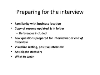 Preparing for the interview
• Familiarity with business location
• Copy of resume updated & in folder
– References included
• Few questions prepared for interviewer at end of
interview
• Visualize setting, positive interview
• Anticipate stressors
• What to wear
 