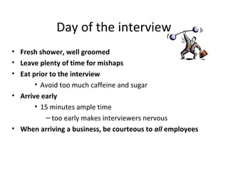Day of the interview
• Fresh shower, well groomed
• Leave plenty of time for mishaps
• Eat prior to the interview
• Avoid too much caffeine and sugar
• Arrive early
• 15 minutes ample time
– too early makes interviewers nervous
• When arriving a business, be courteous to all employees
 
