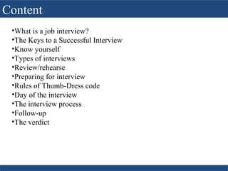 Content
•What is a job interview?
•The Keys to a Successful Interview
•Know yourself
•Types of interviews
•Review/rehearse
•Preparing for interview
•Rules of Thumb-Dress code
•Day of the interview
•The interview process
•Follow-up
•The verdict
 