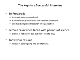 • Be Prepared:
– Have extra resumes on hand.
– Have references on hand if not attached to resume.
– Conduct background research on organization.
• Remain calm when faced with periods of silence
– Silence is not always bad but don’t wait to long.
• Know your resume
– Reread it before going into an interview.
The Keys to a Successful Interview
 