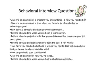 Behavioral Interview Questions
•Give me an example of a problem you encountered & how you handled it?
•Give me an example of a time when you faced a lot of obstacles to
achieving a goal…
•Talk about a stressful situation you’ve experienced…
•Tell me about a time when you’ve been a team player..
•Tell me about a project or role that you’ve taken on that is outside your job
description….
•Tell me about a situation when you “took the ball & ran with it.”
•How have you handled situations in which you had to deal with something
that you're not totally comfortable with?
•How do you build your confidence?
•Give me an example of how you’ve failed…
•Tell me about a time when you’ve had to challenge authority...
 
