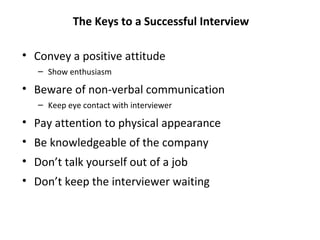The Keys to a Successful Interview
• Convey a positive attitude
– Show enthusiasm
• Beware of non-verbal communication
– Keep eye contact with interviewer
• Pay attention to physical appearance
• Be knowledgeable of the company
• Don’t talk yourself out of a job
• Don’t keep the interviewer waiting
 