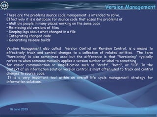 16 June 2019 17
Version Management
•These are the problems source code management is intended to solve.
Effectively it is a database for source code that eases the problems of
– Multiple people in many places working on the same code
– Retrieving old versions of files
– Keeping logs about what changed in a file
– Integrating changed code
– Generating release builds
Version Management also called Version Control or Revision Control, is a means to
effectively track and control changes to a collection of related entities. The term
"Versioning" is also sometimes used but the difference is that "Versioning" typically
refers to when someone manually applies a version number or label to something
for easier communication or simplification such as "draft", "beta", or "1.0". In the
context of an information solution version control is most often used to track and control
changes to source code.
It is a very important tool within an overall life cycle management strategy for
information solutions.
 