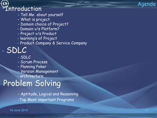 16 June 2019 2
Agenda
•Introduction
- Tell Me about yourself
- What is project
- Domain choice of Project?
- Domain v/s Platform?
- Project v/s Product
- learning’s of Project
- Product Company & Service Company
• SDLC
- SDLC
- Scrum Process
- Planning Poker
- Version Management
- architecture
Problem Solving
- Aptitude, Logical and Reasoning
-Top Most important Programs
 