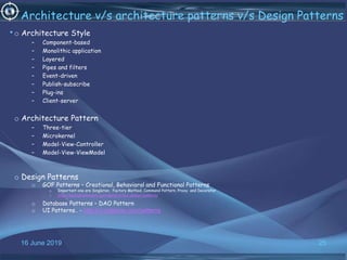 16 June 2019 25
Architecture v/s architecture patterns v/s Design Patterns
•o Architecture Style
– Component-based
– Monolithic application
– Layered
– Pipes and filters
– Event-driven
– Publish-subscribe
– Plug-ins
– Client-server
o Architecture Pattern
– Three-tier
– Microkernel
– Model-View-Controller
– Model-View-ViewModel
o Design Patterns
o GOF Patterns – Creational, Behavioral and Functional Patterns
o Important one are Singleton, Factory Method, Command Pattern, Proxy and Decorator
o https://springframework.guru/gang-of-four-design-patterns/
o
o Database Patterns – DAO Pattern
o UI Patterns.. - http://ui-patterns.com/patterns
 