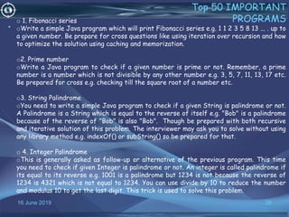 16 June 2019 28
Top 50 IMPORTANT
PROGRAMS
•
o 1. Fibonacci series
oWrite a simple Java program which will print Fibonacci series e.g. 1 1 2 3 5 8 13 ... . up to
a given number. Be prepare for cross questions like using iteration over recursion and how
to optimize the solution using caching and memorization.
o2. Prime number
oWrite a Java program to check if a given number is prime or not. Remember, a prime
number is a number which is not divisible by any other number e.g. 3, 5, 7, 11, 13, 17 etc.
Be prepared for cross e.g. checking till the square root of a number etc.
o3. String Palindrome
oYou need to write a simple Java program to check if a given String is palindrome or not.
A Palindrome is a String which is equal to the reverse of itself e.g. "Bob" is a palindrome
because of the reverse of "Bob" is also "Bob". Though be prepared with both recursive
and iterative solution of this problem. The interviewer may ask you to solve without using
any library method e.g. indexOf() or subString() so be prepared for that.
o 4. Integer Palindrome
oThis is generally asked as follow-up or alternative of the previous program. This time
you need to check if given Integer is palindrome or not. An integer is called palindrome if
its equal to its reverse e.g. 1001 is a palindrome but 1234 is not because the reverse of
1234 is 4321 which is not equal to 1234. You can use divide by 10 to reduce the number
and modulus 10 to get the last digit. This trick is used to solve this problem.
 