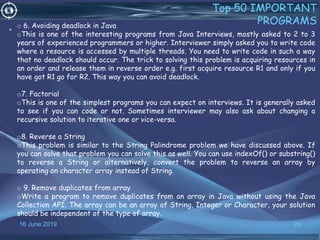 16 June 2019 29
Top 50 IMPORTANT
PROGRAMS
•
o 6. Avoiding deadlock in Java
oThis is one of the interesting programs from Java Interviews, mostly asked to 2 to 3
years of experienced programmers or higher. Interviewer simply asked you to write code
where a resource is accessed by multiple threads. You need to write code in such a way
that no deadlock should occur. The trick to solving this problem is acquiring resources in
an order and release them in reverse order e.g. first acquire resource R1 and only if you
have got R1 go for R2. This way you can avoid deadlock.
o7. Factorial
oThis is one of the simplest programs you can expect on interviews. It is generally asked
to see if you can code or not. Sometimes interviewer may also ask about changing a
recursive solution to iterative one or vice-versa.
o8. Reverse a String
oThis problem is similar to the String Palindrome problem we have discussed above. If
you can solve that problem you can solve this as well. You can use indexOf() or substring()
to reverse a String or alternatively, convert the problem to reverse an array by
operating on character array instead of String.
o 9. Remove duplicates from array
oWrite a program to remove duplicates from an array in Java without using the Java
Collection API. The array can be an array of String, Integer or Character, your solution
should be independent of the type of array.
 