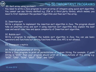 16 June 2019 32
Top 50 IMPORTANT PROGRAMS
•
30. Sort array using quicksort
You need to write a Java program to sort an array of integers using quick sort algorithm.
You cannot use any library method e.g. JDK or a third party library, which means, you
need to first implement the quicksort algorithm and then sort the array.
31. Insertion sort
Write a program to implement the insertion sort algorithm in Java. The program should
take an unsorted array and sort it using insertion sort algorithm Also explain the best
case and worst case time and space complexity of Insertion sort algorithm.
32. Bubble sort
Write a program to implement the bubble sort algorithm in Java. You can use basic
operators and functions but sorting functions from Java API is not allowed.
33. Transpose a matrix
34. Print all permutations of String
Write a Java program to print all permutations of a given String. For example, if given
String is "GOD" then your program should print all 6 permutations of this string e.g.
"GOD", "OGD", "DOG", "GDO", "ODG", and "DGO".
 