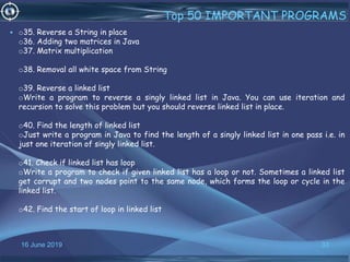 16 June 2019 33
Top 50 IMPORTANT PROGRAMS
• o35. Reverse a String in place
o36. Adding two matrices in Java
o37. Matrix multiplication
o38. Removal all white space from String
o39. Reverse a linked list
oWrite a program to reverse a singly linked list in Java. You can use iteration and
recursion to solve this problem but you should reverse linked list in place.
o40. Find the length of linked list
oJust write a program in Java to find the length of a singly linked list in one pass i.e. in
just one iteration of singly linked list.
o41. Check if linked list has loop
oWrite a program to check if given linked list has a loop or not. Sometimes a linked list
get corrupt and two nodes point to the same node, which forms the loop or cycle in the
linked list.
o42. Find the start of loop in linked list
 