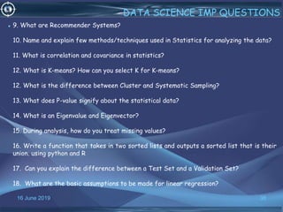 16 June 2019 38
DATA SCIENCE IMP QUESTIONS
• 9. What are Recommender Systems?
10. Name and explain few methods/techniques used in Statistics for analyzing the data?
11. What is correlation and covariance in statistics?
12. What is K-means? How can you select K for K-means?
12. What is the difference between Cluster and Systematic Sampling?
13. What does P-value signify about the statistical data?
14. What is an Eigenvalue and Eigenvector?
15. During analysis, how do you treat missing values?
16. Write a function that takes in two sorted lists and outputs a sorted list that is their
union. using python and R
17. Can you explain the difference between a Test Set and a Validation Set?
18. What are the basic assumptions to be made for linear regression?
 
