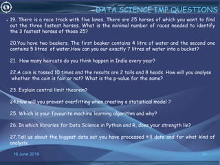 16 June 2019 39
DATA SCIENCE IMP QUESTIONS
• 19. There is a race track with five lanes. There are 25 horses of which you want to find
out the three fastest horses. What is the minimal number of races needed to identify
the 3 fastest horses of those 25?
20.You have two beakers. The first beaker contains 4 litre of water and the second one
contains 5 litres of water.How can you our exactly 7 litres of water into a bucket?
21. How many haircuts do you think happen in India every year?
22.A coin is tossed 10 times and the results are 2 tails and 8 heads. How will you analyse
whether the coin is fair or not? What is the p-value for the same?
23. Explain central limit theorem?
24.How will you prevent overfitting when creating a statistical model ?
25. Which is your favourite machine learning algorithm and why?
26. In which libraries for Data Science in Python and R, does your strength lie?
27.Tell us about the biggest data set you have processed till date and for what kind of
analysis.
 