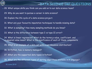 16 June 2019 40
DATA SCIENCE IMP QUESTIONS
• 28. What unique skills you think can you add on to our data science team?
29. Why do you want to pursue a career in data science?
30. Explain the life cycle of a data science project.
31. What are your favourite imputation techniques to handle missing data?
32. What is sampling? How many sampling methods do you know?
33. What is the difference between type I vs type II error?
34. What is linear regression? What do the terms p-value, coefficient, and
r-squared value mean? What is the significance of each of these components
35. What is an example of a data set with a non-Gaussian distribution?
36. In Python, how is memory managed?
37. What are the supported data types in Python?
38. What are the different types of sorting algorithms available in R language?
 
