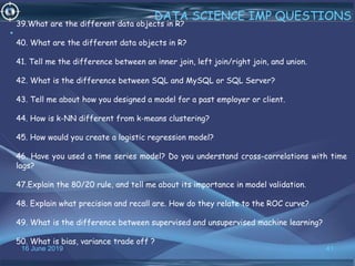 16 June 2019 41
DATA SCIENCE IMP QUESTIONS
•
39.What are the different data objects in R?
40. What are the different data objects in R?
41. Tell me the difference between an inner join, left join/right join, and union.
42. What is the difference between SQL and MySQL or SQL Server?
43. Tell me about how you designed a model for a past employer or client.
44. How is k-NN different from k-means clustering?
45. How would you create a logistic regression model?
46. Have you used a time series model? Do you understand cross-correlations with time
lags?
47.Explain the 80/20 rule, and tell me about its importance in model validation.
48. Explain what precision and recall are. How do they relate to the ROC curve?
49. What is the difference between supervised and unsupervised machine learning?
50. What is bias, variance trade off ?
 