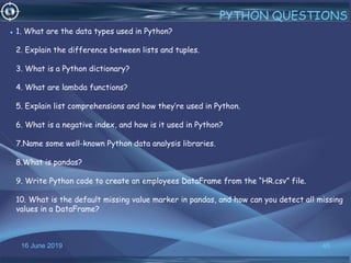16 June 2019 45
PYTHON QUESTIONS
• 1. What are the data types used in Python?
2. Explain the difference between lists and tuples.
3. What is a Python dictionary?
4. What are lambda functions?
5. Explain list comprehensions and how they’re used in Python.
6. What is a negative index, and how is it used in Python?
7.Name some well-known Python data analysis libraries.
8.What is pandas?
9. Write Python code to create an employees DataFrame from the “HR.csv” file.
10. What is the default missing value marker in pandas, and how can you detect all missing
values in a DataFrame?
 