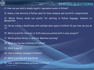 16 June 2019 46
PYTHON QUESTIONS
• 11. How can you build a simple logistic regression model in Python?
12. Name a few libraries in Python used for Data Analysis and Scientific computations.
13. Which library would you prefer for plotting in Python language: Seaborn or
Matplotlib?
14. Can we create a DataFrame with multiple data types in Python? If yes, how can you do
it?
15. Which scientific libraries in SciPy have you worked with in your project?
17. Which python library is used for Machine Learning?
18. What are the key features of Python?
19. What is pep 8?
20. How is memory managed in Python?
21. What is pickling and unpickling?
22. How is Multithreading achieved in Python?
 