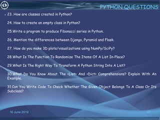 16 June 2019 47
PYTHON QUESTIONS
• 23. How are classes created in Python?
24. How to create an empty class in Python?
25.Write a program to produce Fibonacci series in Python.
26. Mention the differences between Django, Pyramid and Flask.
27. How do you make 3D plots/visualizations using NumPy/SciPy?
28.What Is The Function To Randomize The Items Of A List In-Place?
29.What Is The Right Way To Transform A Python String Into A List?
30.What Do You Know About The <List> And <Dict> Comprehensions? Explain With An
Example.
31.Can You Write Code To Check Whether The Given Object Belongs To A Class Or Its
Subclass?
 