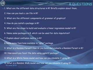 16 June 2019 49
R QUESTIONS
• 1. What are the different data structures in R? Briefly explain about them.
2. How can you load a .csv file in R?
3. What are the different components of grammar of graphics?
4. How do you install a package in R?
5. What are the steps to build and evaluate a linear regression model in R?
6. Name some packages in R, which can be used for data imputation?
7. Explain about confusion matrix in R?
8.Name some functions available in “dplyr” package.
9. What is a Random Forest? How do you build and evaluate a Random Forest in R?
10. How would you facet the data using ggplot2 package?
11.What is a White Noise model and how can you simulate it using R?
12.What is a Random Walk model and how can you simulate it using R?.
 
