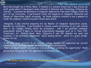 16 June 2019 5
Tell Me about yourself
The future depends on what we do in the present - Mahatma Gandhi
Born and brought up in Patna, Bihar, I studied in a convent school and it was around my
ninth grade where I developed a keen interest in Internet and Technology. Following my
interest, I pursued my Bachelors in Computer Application from men’s College, Patna. As
part of my curriculum, I particularly found the subjects of Computer Networks and
Design of Algorithms highly intriguing, as these subjects created in me a passion to
study the computer related courses in much more detail.
Alongside, I also started preparing for my Master of Computer Application course.
Besides my curriculum, I participated in various events pertaining to art and culture
held in my college. Talking about my profession, now I am qualified computer
programmer where I work on various programming languages such as C, Java, PHP,
JavaScript, C++, Python, Shell, Ruby, Objective-C and C#. Besides my work and
academic, I am extremely passionate about playing Guitar, which is a great stress-
buster for me.
I am very much greatful to my esteem college, faculty and supported my current
company which developed myself to effective quality professional.
That's all about myself, my quote is "Life is all about grabbing the opportunity". thank
you so much for giving me the opportunity to introduce me.
 