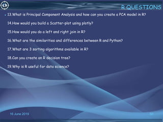 16 June 2019 50
R QUESTIONS
• 13.What is Principal Component Analysis and how can you create a PCA model in R?
14.How would you build a Scatter-plot using plotly?
15.How would you do a left and right join in R?
16.What are the similarities and differences between R and Python?
17.What are 3 sorting algorithms available in R?
18.Can you create an R decision tree?
19.Why is R useful for data science?
 