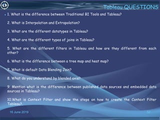 16 June 2019 52
Tableau QUESTIONS
• 1. What is the difference between Traditional BI Tools and Tableau?
2. What is Interpolation and Extrapolation?
3. What are the different datatypes in Tableau?
4. What are the different types of joins in Tableau?
5. What are the different filters in Tableau and how are they different from each
other?
6. What is the difference between a tree map and heat map?
7. What is default Data Blending Join?
8. What do you understand by blended axis?
9. Mention what is the difference between published data sources and embedded data
sources in Tableau?
10.What is Context Filter and show the steps on how to create the Context Filter
Tableau?.
 
