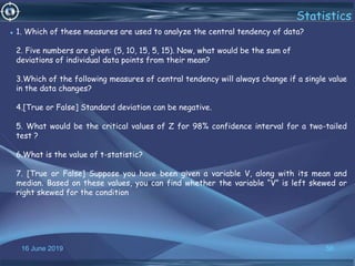 16 June 2019 56
Statistics
• 1. Which of these measures are used to analyze the central tendency of data?
2. Five numbers are given: (5, 10, 15, 5, 15). Now, what would be the sum of
deviations of individual data points from their mean?
3.Which of the following measures of central tendency will always change if a single value
in the data changes?
4.[True or False] Standard deviation can be negative.
5. What would be the critical values of Z for 98% confidence interval for a two-tailed
test ?
6.What is the value of t-statistic?
7. [True or False] Suppose you have been given a variable V, along with its mean and
median. Based on these values, you can find whether the variable “V” is left skewed or
right skewed for the condition
 