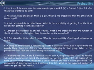 16 June 2019 58
Probability
• 1. Let A and B be events on the same sample space, with P (A) = 0.6 and P (B) = 0.7. Can
these two events be disjoint?
2. Alice has 2 kids and one of them is a girl. What is the probability that the other child
is also a girl?
3. A fair six-sided die is rolled twice. What is the probability of getting 2 on the first
roll and not getting 4 on the second roll?
4. Consider a tetrahedral die and roll it twice. What is the probability that the number on
the first roll is strictly higher than the number on the second roll?
5. A fair six-sided die is rolled 6 times. What is the probability of getting all outcomes as
unique?
6. A group of 60 students is randomly split into 3 classes of equal size. All partitions are
equally likely. Jack and Jill are two students belonging to that group. What is the
probability that Jack and Jill will end up in the same class?
7. We have two coins, A and B. For each toss of coin A, the probability of getting head is
1/2 and for each toss of coin B, the probability of getting Heads is 1/3. All tosses of the
same coin are independent. We select a coin at random and toss it till we get a head. The
probability of selecting coin A is ¼ and coin B is 3/4. What is the expected number of
tosses to get the first heads?
 