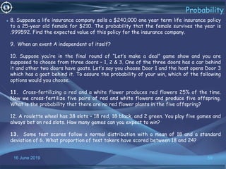 16 June 2019 59
Probability
• 8. Suppose a life insurance company sells a $240,000 one year term life insurance policy
to a 25-year old female for $210. The probability that the female survives the year is
.999592. Find the expected value of this policy for the insurance company.
9. When an event A independent of itself?
10. Suppose you’re in the final round of “Let’s make a deal” game show and you are
supposed to choose from three doors – 1, 2 & 3. One of the three doors has a car behind
it and other two doors have goats. Let’s say you choose Door 1 and the host opens Door 3
which has a goat behind it. To assure the probability of your win, which of the following
options would you choose.
11. Cross-fertilizing a red and a white flower produces red flowers 25% of the time.
Now we cross-fertilize five pairs of red and white flowers and produce five offspring.
What is the probability that there are no red flower plants in the five offspring?
12. A roulette wheel has 38 slots – 18 red, 18 black, and 2 green. You play five games and
always bet on red slots. How many games can you expect to win?
13. Some test scores follow a normal distribution with a mean of 18 and a standard
deviation of 6. What proportion of test takers have scored between 18 and 24?
 