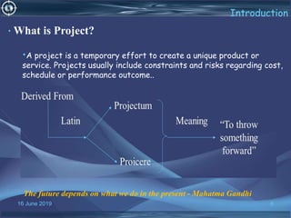 16 June 2019 6
Introduction
• What is Project?
•A project is a temporary effort to create a unique product or
service. Projects usually include constraints and risks regarding cost,
schedule or performance outcome..
The future depends on what we do in the present - Mahatma Gandhi
 