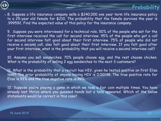 16 June 2019 60
Probability
• 8. Suppose a life insurance company sells a $240,000 one year term life insurance policy
to a 25-year old female for $210. The probability that the female survives the year is
.999592. Find the expected value of this policy for the insurance company.
9. Suppose you were interviewed for a technical role. 50% of the people who sat for the
first interview received the call for second interview. 95% of the people who got a call
for second interview felt good about their first interview. 75% of people who did not
receive a second call, also felt good about their first interview. If you felt good after
your first interview, what is the probability that you will receive a second interview call?
10. Assume you sell sandwiches. 70% people choose egg, and the rest choose chicken.
What is the probability of selling 2 egg sandwiches to the next 3 customers?
11. What is the probability that a recruit has HIV, given he tested positive on first Elisa
test? The prior probability of anyone having HIV is 0.00148. The true positive rate for
Elisa is 93% and the true negative rate is 99%.
12. Suppose you’re playing a game in which we toss a fair coin multiple times. You have
already lost thrice where you guessed heads but a tails appeared. Which of the below
statements would be correct in this case?
 