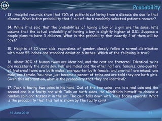 16 June 2019 61
Probability
• 13 . Hospital records show that 75% of patients suffering from a disease die due to that
disease. What is the probability that 4 out of the 6 randomly selected patients recover?
14. While it is said that the probabilities of having a boy or a girl are the same, let’s
assume that the actual probability of having a boy is slightly higher at 0.51. Suppose a
couple plans to have 3 children. What is the probability that exactly 2 of them will be
boys?
15. Heights of 10 year-olds, regardless of gender, closely follow a normal distribution
with mean 55 inches and standard deviation 6 inches. Which of the following is true?
16. About 30% of human twins are identical, and the rest are fraternal. Identical twins
are necessarily the same sex, half are males and the other half are females. One-quarter
of fraternal twins are both males, one-quarter both female, and one-half are mixed: one
male, one female. You have just become a parent of twins and are told they are both girls.
Given this information, what is the probability that they are identical?
17. Jack is having two coins in his hand. Out of the two coins, one is a real coin and the
second one is a faulty one with Tails on both sides. He blindfolds himself to choose a
random coin and tosses it in the air. The coin falls down with Tails facing upwards. What
is the probability that this tail is shown by the faulty coin?
 