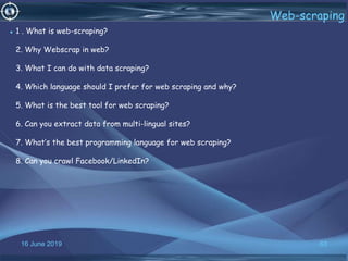 16 June 2019 63
Web-scraping
• 1 . What is web-scraping?
2. Why Webscrap in web?
3. What I can do with data scraping?
4. Which language should I prefer for web scraping and why?
5. What is the best tool for web scraping?
6. Can you extract data from multi-lingual sites?
7. What’s the best programming language for web scraping?
8. Can you crawl Facebook/LinkedIn?
 
