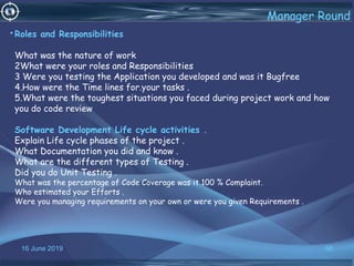 16 June 2019 66
Manager Round
•Roles and Responsibilities
What was the nature of work
2What were your roles and Responsibilities
3 Were you testing the Application you developed and was it Bugfree
4.How were the Time lines for.your tasks .
5.What were the toughest situations you faced during project work and how
you do code review
Software Development Life cycle activities .
Explain Life cycle phases of the project .
What Documentation you did and know .
What are the different types of Testing .
Did you do Unit Testing .
What was the percentage of Code Coverage was it 100 % Complaint.
Who estimated your Efforts .
Were you managing requirements on your own or were you given Requirements .
 