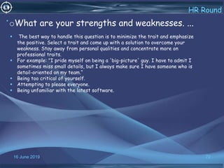16 June 2019 72
HR Round
•oWhat are your strengths and weaknesses. ...
 The best way to handle this question is to minimize the trait and emphasize
the positive. Select a trait and come up with a solution to overcome your
weakness. Stay away from personal qualities and concentrate more on
professional traits.
 For example: "I pride myself on being a 'big-picture' guy. I have to admit I
sometimes miss small details, but I always make sure I have someone who is
detail-oriented on my team.“
 Being too critical of yourself.
 Attempting to please everyone.
 Being unfamiliar with the latest software.
 