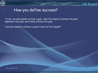 16 June 2019 76
HR Round
• How you define success?
To me, success means to have a goal, plan the steps to achieve the goal
implement the plan, and finally achieve the goal.
"Success means to achieve a goal I have set for myself”
 