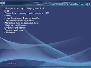 16 June 2019 82
Resume Preparation & Tips
•oHave you faced any challenging situation? ..
oTips
oShould have a stunning opening summary in 300
o words
oAlign the summary Industry specific
oCompetencies and Competence
oManagerial skills or Technical skills.
oMajor Accomplishments
oOrganizations worked
oScope of work done
o Education
 