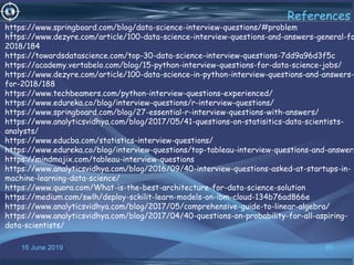 16 June 2019 85
References
•
https://www.springboard.com/blog/data-science-interview-questions/#problem
https://www.dezyre.com/article/100-data-science-interview-questions-and-answers-general-fo
2018/184
https://towardsdatascience.com/top-30-data-science-interview-questions-7dd9a96d3f5c
https://academy.vertabelo.com/blog/15-python-interview-questions-for-data-science-jobs/
https://www.dezyre.com/article/100-data-science-in-python-interview-questions-and-answers-
for-2018/188
https://www.techbeamers.com/python-interview-questions-experienced/
https://www.edureka.co/blog/interview-questions/r-interview-questions/
https://www.springboard.com/blog/27-essential-r-interview-questions-with-answers/
https://www.analyticsvidhya.com/blog/2017/05/41-questions-on-statisitics-data-scientists-
analysts/
https://www.educba.com/statistics-interview-questions/
https://www.edureka.co/blog/interview-questions/top-tableau-interview-questions-and-answers
https://mindmajix.com/tableau-interview-questions
https://www.analyticsvidhya.com/blog/2016/09/40-interview-questions-asked-at-startups-in-
machine-learning-data-science/
https://www.quora.com/What-is-the-best-architecture-for-data-science-solution
https://medium.com/swlh/deploy-sckilit-learn-models-on-ibm-cloud-134b76ad866e
https://www.analyticsvidhya.com/blog/2017/05/comprehensive-guide-to-linear-algebra/
https://www.analyticsvidhya.com/blog/2017/04/40-questions-on-probability-for-all-aspiring-
data-scientists/
 