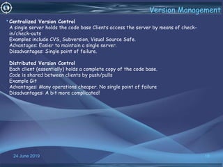 24 June 2019 18
Version Management
•Centralized Version Control
A single server holds the code base Clients access the server by means of check-
in/check-outs
Examples include CVS, Subversion, Visual Source Safe.
Advantages: Easier to maintain a single server.
Disadvantages: Single point of failure.
Distributed Version Control
Each client (essentially) holds a complete copy of the code base.
Code is shared between clients by push/pulls
Example Git
Advantages: Many operations cheaper. No single point of failure
Disadvantages: A bit more complicated!
 