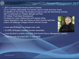 24 June 2019 19
Version Management: GIT
•o GIT is a Distributed Version Control System.
oIt is a content addressable file system, used to track directory trees.
oIt handles all the things like merging of source code and maintaining versions.
oGIT is optimized for Complex Merges and Fast.
oIt follows Trunk Base Development.
oIt allows for code collaboration with anyone online.
oUsers keep entire code and history on their location machines
oUsers can make any changes without internet access
Linus uses BitKeeper to manage Linux code
o In 2005, BitKeeper suddenly became unavailable.
o Linus decided to create a tool with Distributed Source Management System.
o Linus Torvalds developed GIT in June 2005.
 