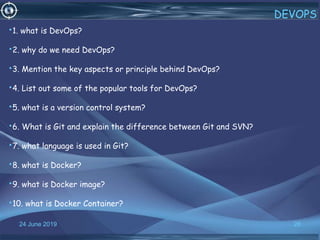 24 June 2019 28
DEVOPS
•1. what is DevOps?
•2. why do we need DevOps?
•3. Mention the key aspects or principle behind DevOps?
•4. List out some of the popular tools for DevOps?
•5. what is a version control system?
•6. What is Git and explain the difference between Git and SVN?
•7. what language is used in Git?
•8. what is Docker?
•9. what is Docker image?
•10. what is Docker Container?
 