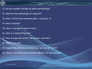 24 June 2019 29
11. Can we consider DevOps as Agile methodology?
12. what are the advantages of using Git?
13. what is difference between grep -i and grep -v?
14. what is kernel?
15. what is concept of sudo in linux?
16. what is a Jenkins Pipeline?
17. How to stop and restart the Docker container?
18. What is Scrum?
19. Explain the difference between git pull and git fetch?
20. What is the difference between Maven, Ant and Jenkins?
 