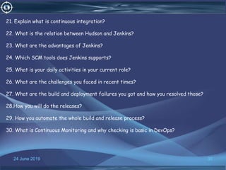 24 June 2019 30
21. Explain what is continuous integration?
22. What is the relation between Hudson and Jenkins?
23. What are the advantages of Jenkins?
24. Which SCM tools does Jenkins supports?
25. What is your daily activities in your current role?
26. What are the challenges you faced in recent times?
27. What are the build and deployment failures you got and how you resolved those?
28.How you will do the releases?
29. How you automate the whole build and release process?
30. What is Continuous Monitoring and why checking is basic in DevOps?
 