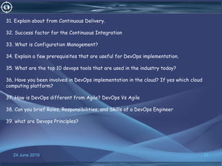 24 June 2019 31
31. Explain about from Continuous Delivery.
32. Success factor for the Continuous Integration
33. What is Configuration Management?
34. Explain a few prerequisites that are useful for DevOps implementation.
35. What are the top 10 devops tools that are used in the industry today?
36. Have you been involved in DevOps implementation in the cloud? If yes which cloud
computing platform?
37. How is DevOps different from Agile? DevOps Vs Agile
38. Can you brief Roles, Responsibilities, and Skills of a DevOps Engineer
39. what are Devops Principles?
 