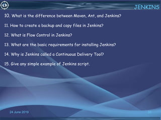 24 June 2019 33
JENKINS
10. What is the difference between Maven, Ant, and Jenkins?
11. How to create a backup and copy files in Jenkins?
12. What is Flow Control in Jenkins?
13. What are the basic requirements for installing Jenkins?
14. Why is Jenkins called a Continuous Delivery Tool?
15. Give any simple example of Jenkins script.
 