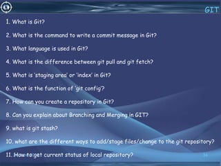 24 June 2019 34
GIT
1. What is Git?
2. What is the command to write a commit message in Git?
3. What language is used in Git?
4. What is the difference between git pull and git fetch?
5. What is ‘staging area’ or ‘index’ in Git?
6. What is the function of ‘git config’?
7. How can you create a repository in Git?
8. Can you explain about Branching and Merging in GIT?
9. what is git stash?
10. what are the different ways to add/stage files/change to the git repository?
11. How to get current status of local repository?
 