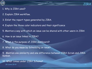 24 June 2019 35
JIRA
1. Why is JIRA used?
2. Explain JIRA workflow.
3. Enlist the report types generated by JIRA.
4. Explain the three color indicators and their significance
5. Mention a way with which an issue can be shared with other users in JIRA
6. How is an issue linked in JIRA?
7. What is the purpose of JIRA dashboard?
8. What do you mean by Scheduling an issue?
9. Mention one similarity and one difference between JIRA Scrum and JIRA
Kanban.
10. What comes under JIRA Schema?
 