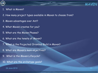 24 June 2019 36
MAVEN
1. What is Maven?
2. How many project types available in Maven to choose from?
3. Maven advantages over Ant?
4. What Maven creates for you?
5. What are the Maven Phases?
6. What are the tenets of Maven?
7. What is the Projected Oriented Build in Maven?
8. What are Maven’s main objectives?
9. What is the Maven Lifecycle?
10. What are the archetype goals?
 