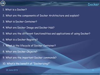 24 June 2019 38
Docker
1. What is a Docker?
2. What are the components of Docker Architecture and explain?
3. What is Docker Container?
4. What are Docker Image and Docker Hub?
5. What are the different functionalities and applications of using Docker?
6. What is a Docker Registry?
7. What is the lifecycle of Docker Container?
8. What are Docker Objects?
9. What are the important Docker commands?
10. What’s the benefit of “Dockerizing?”
 