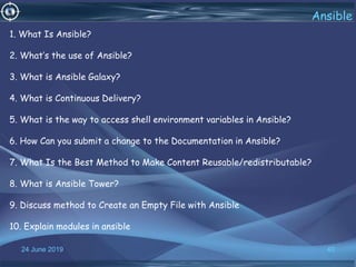 24 June 2019 40
Ansible
1. What Is Ansible?
2. What’s the use of Ansible?
3. What is Ansible Galaxy?
4. What is Continuous Delivery?
5. What is the way to access shell environment variables in Ansible?
6. How Can you submit a change to the Documentation in Ansible?
7. What Is the Best Method to Make Content Reusable/redistributable?
8. What is Ansible Tower?
9. Discuss method to Create an Empty File with Ansible
10. Explain modules in ansible
 