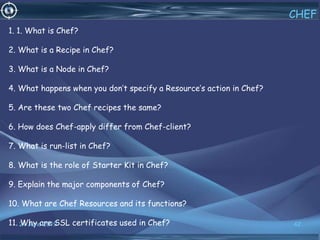 24 June 2019 42
CHEF
1. 1. What is Chef?
2. What is a Recipe in Chef?
3. What is a Node in Chef?
4. What happens when you don’t specify a Resource’s action in Chef?
5. Are these two Chef recipes the same?
6. How does Chef-apply differ from Chef-client?
7. What is run-list in Chef?
8. What is the role of Starter Kit in Chef?
9. Explain the major components of Chef?
10. What are Chef Resources and its functions?
11. Why are SSL certificates used in Chef?
 